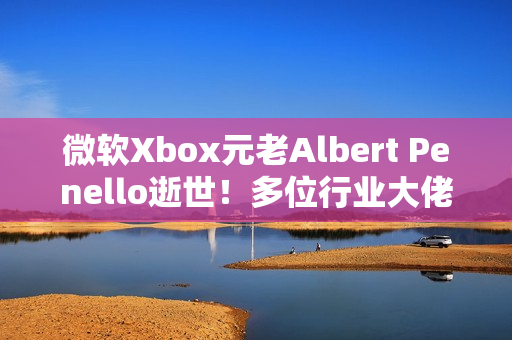 微软Xbox元老Albert Penello逝世！多位行业大佬发文缅怀
