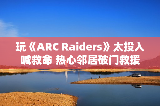 玩《ARC Raiders》太投入喊救命 热心邻居破门救援