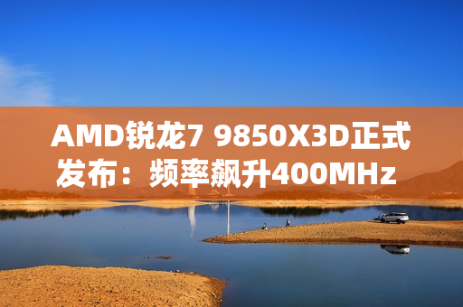 AMD锐龙7 9850X3D正式发布：频率飙升400MHz 功耗完全不变