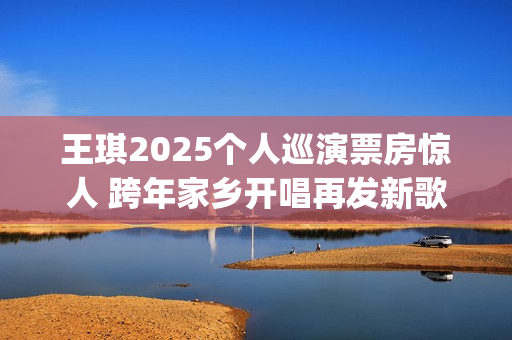 王琪2025个人巡演票房惊人 跨年家乡开唱再发新歌(王琪情况)