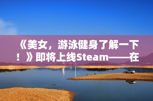 《美女，游泳健身了解一下！》即将上线Steam——在「蔚蓝」，你不是顾客，是家人