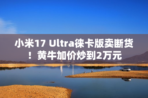 小米17 Ultra徕卡版卖断货！黄牛加价炒到2万元
