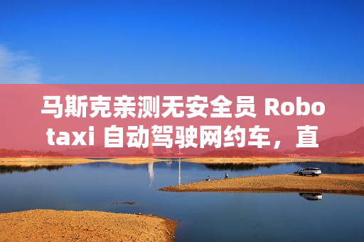 马斯克亲测无安全员 Robotaxi 自动驾驶网约车，直言体验“完美”