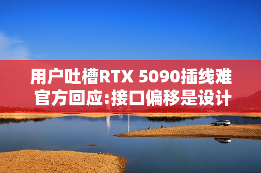 用户吐槽RTX 5090插线难 官方回应:接口偏移是设计的一部分