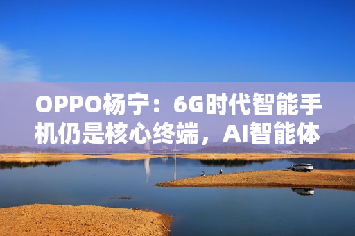 OPPO杨宁：6G时代智能手机仍是核心终端，AI智能体将重塑连接生态
