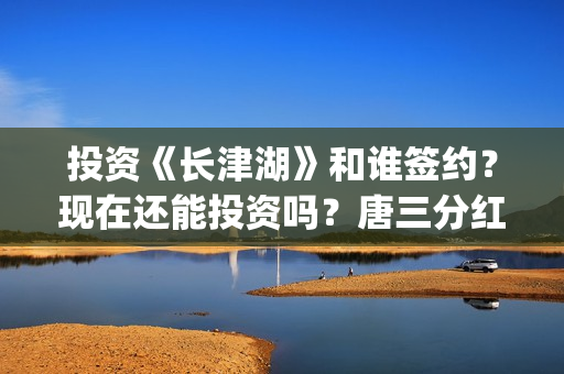 投资《长津湖》和谁签约？现在还能投资吗？唐三分红吗？(投资《长津湖》的人是谁)