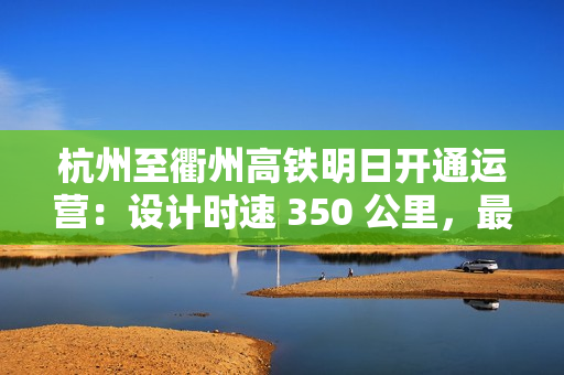 杭州至衢州高铁明日开通运营：设计时速 350 公里，最快 73 分可达