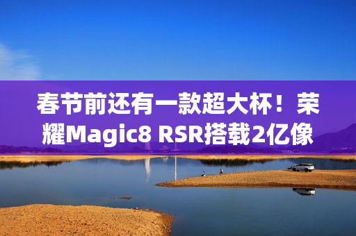春节前还有一款超大杯！荣耀Magic8 RSR搭载2亿像素长焦+24GB内存