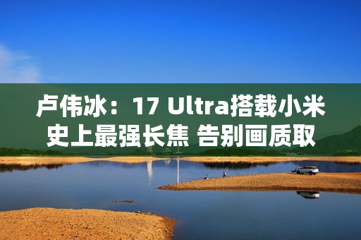 卢伟冰：17 Ultra搭载小米史上最强长焦 告别画质取舍