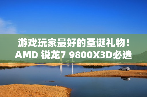 游戏玩家最好的圣诞礼物！AMD 锐龙7 9800X3D必选推荐