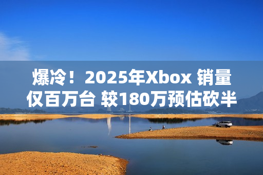 爆冷！2025年Xbox 销量仅百万台 较180万预估砍半 微软主机业务迎至暗时刻