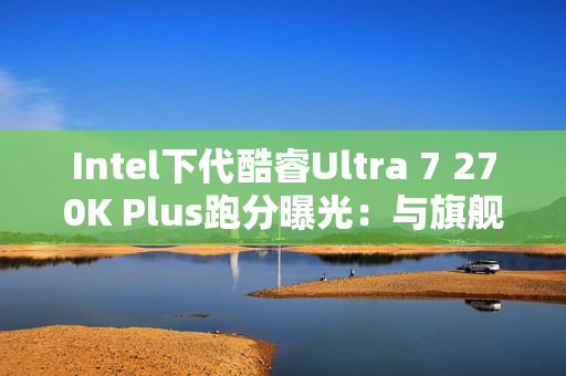 Intel下代酷睿Ultra 7 270K Plus跑分曝光：与旗舰285K平起平坐！