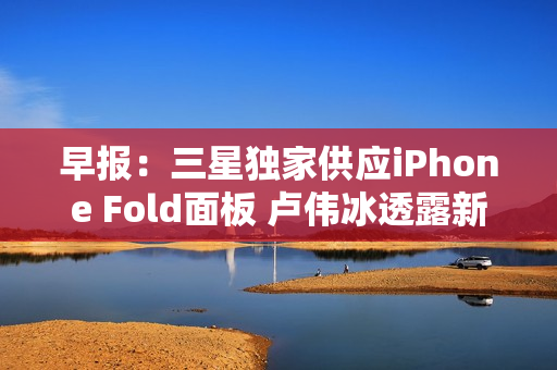 早报：三星独家供应iPhone Fold面板 卢伟冰透露新机