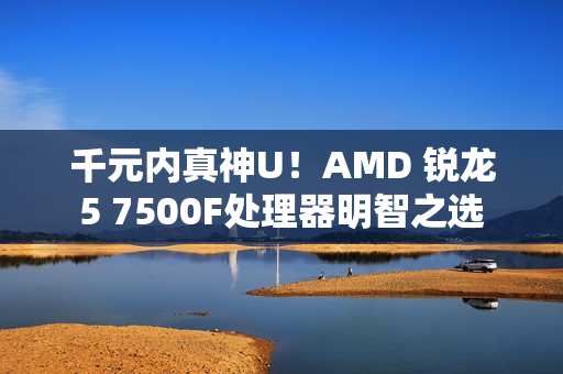 千元内真神U！AMD 锐龙5 7500F处理器明智之选