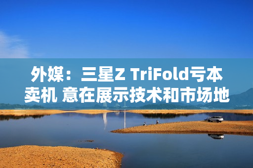 外媒：三星Z TriFold亏本卖机 意在展示技术和市场地位