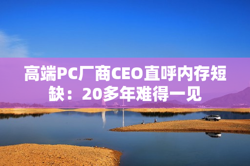 高端PC厂商CEO直呼内存短缺：20多年难得一见