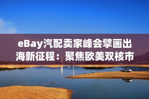 eBay汽配卖家峰会擘画出海新征程：聚焦欧美双核市场，发布2026焕新计划