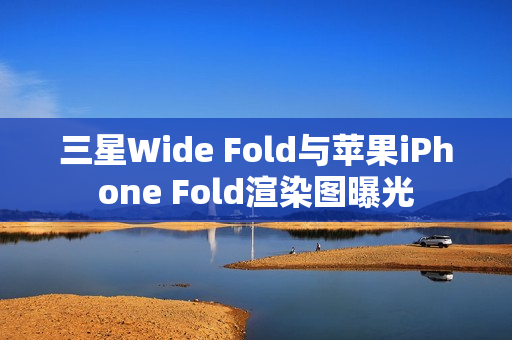 三星Wide Fold与苹果iPhone Fold渲染图曝光