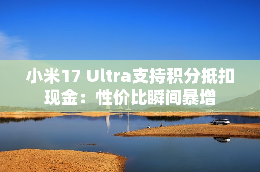 小米17 Ultra支持积分抵扣现金：性价比瞬间暴增