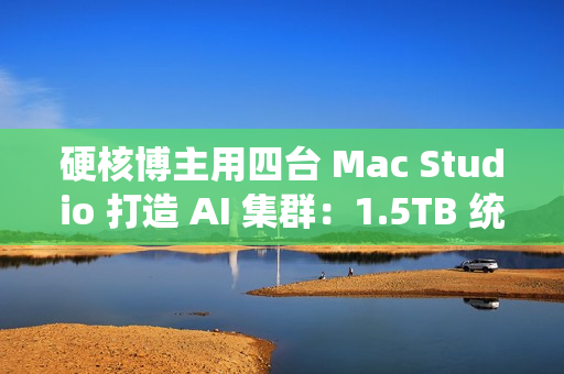 硬核博主用四台 Mac Studio 打造 AI 集群：1.5TB 统一内存、总价接近 4 万美元
