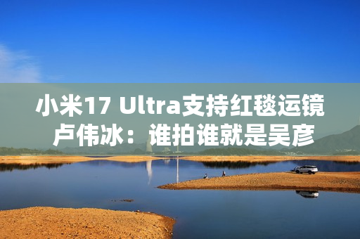 小米17 Ultra支持红毯运镜 卢伟冰：谁拍谁就是吴彦祖