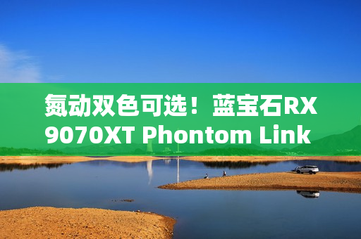 氮动双色可选！蓝宝石RX9070XT Phontom Link 显卡上市！