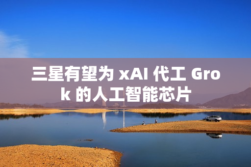 三星有望为 xAI 代工 Grok 的人工智能芯片