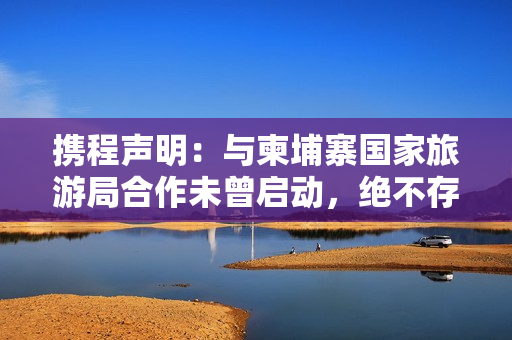 携程声明：与柬埔寨国家旅游局合作未曾启动，绝不存在泄露用户隐私信息情况