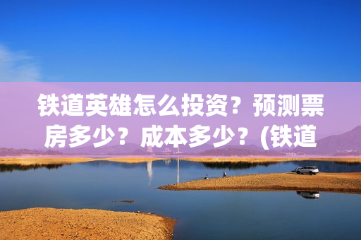 铁道英雄怎么投资？预测票房多少？成本多少？(铁道英雄怎么投资)