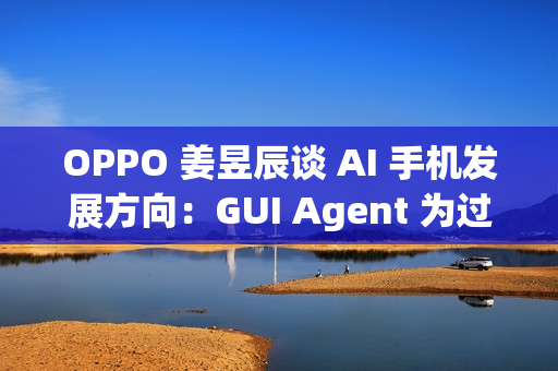 OPPO 姜昱辰谈 AI 手机发展方向：GUI Agent 为过渡，未来将实现 A2A