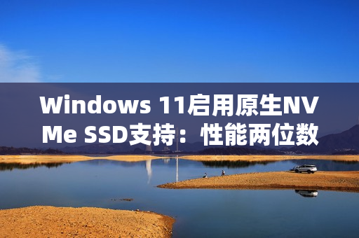 Windows 11启用原生NVMe SSD支持：性能两位数提升！