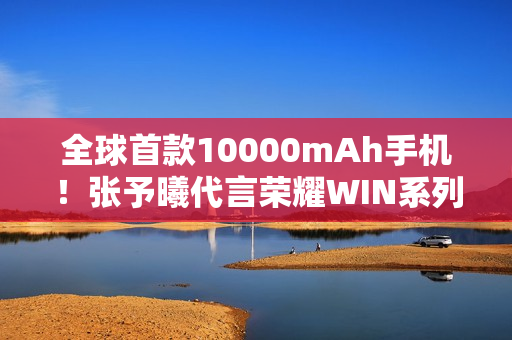 全球首款10000mAh手机！张予曦代言荣耀WIN系列