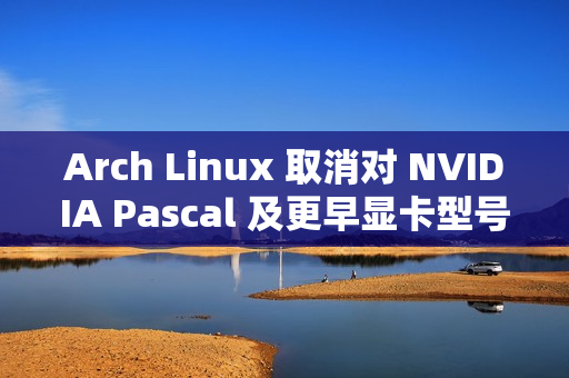Arch Linux 取消对 NVIDIA Pascal 及更早显卡型号的默认支持 ​