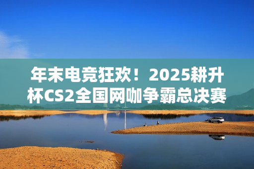 年末电竞狂欢！2025耕升杯CS2全国网咖争霸总决赛即将拉开帷幕！