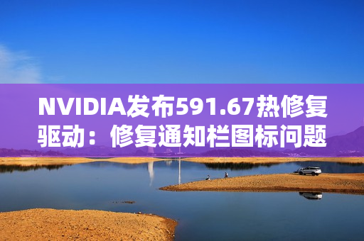 NVIDIA发布591.67热修复驱动：修复通知栏图标问题