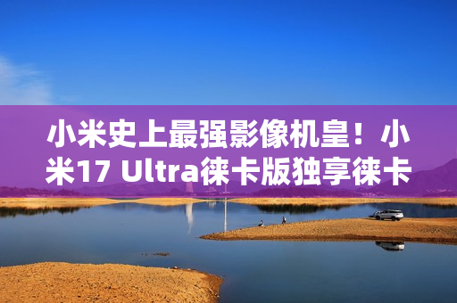 小米史上最强影像机皇！小米17 Ultra徕卡版独享徕卡红标、机械变焦环 定价冲新高