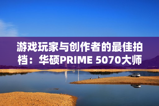 游戏玩家与创作者的最佳拍档：华硕PRIME 5070大师显卡
