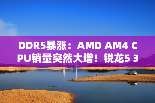 DDR5暴涨：AMD AM4 CPU销量突然大增！锐龙5 3600甚至卖到第六