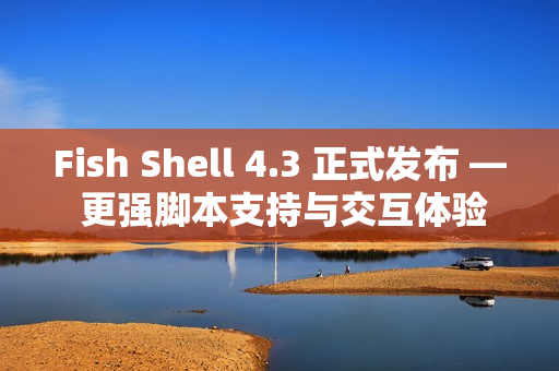Fish Shell 4.3 正式发布 — 更强脚本支持与交互体验提升