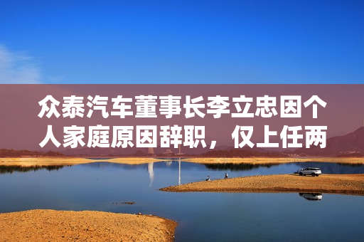 众泰汽车董事长李立忠因个人家庭原因辞职，仅上任两个月