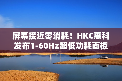 屏幕接近零消耗！HKC惠科发布1-60Hz超低功耗面板：惊人的0.13W