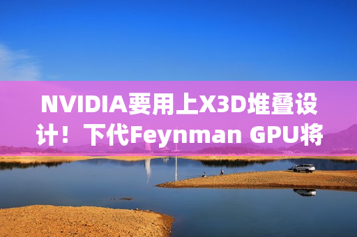 NVIDIA要用上X3D堆叠设计！下代Feynman GPU将引入LPU
