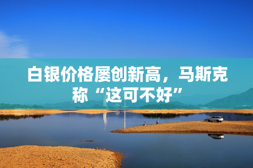 白银价格屡创新高，马斯克称“这可不好”