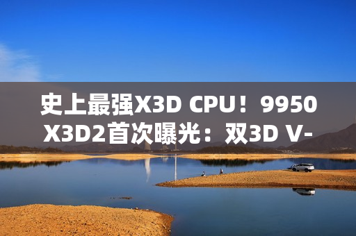史上最强X3D CPU！9950X3D2首次曝光：双3D V-Cache、192MB缓存