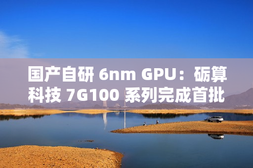 国产自研 6nm GPU：砺算科技 7G100 系列完成首批订单交付