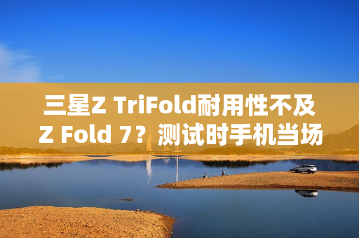 三星Z TriFold耐用性不及Z Fold 7？测试时手机当场报废