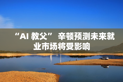 “AI 教父” 辛顿预测未来就业市场将受影响