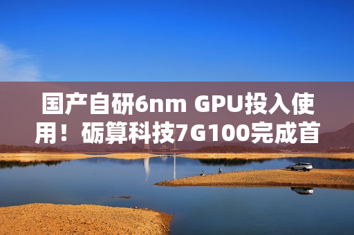国产自研6nm GPU投入使用！砺算科技7G100完成首批订单交付