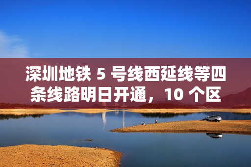 深圳地铁 5 号线西延线等四条线路明日开通，10 个区轨道交通全覆盖