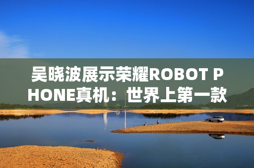 吴晓波展示荣耀ROBOT PHONE真机：世界上第一款手机机器人！